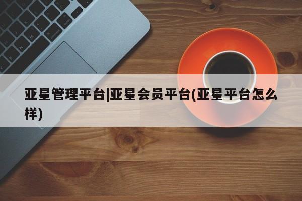 亚星管理平台 亚星开户亚星管理平台|亚星会员平台(亚星平台怎么样)