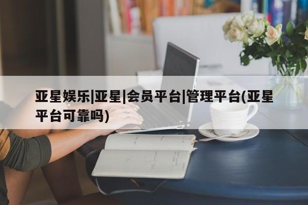 亚星管理平台 亚星开户亚星娱乐|亚星|会员平台|管理平台(亚星平台可靠吗)