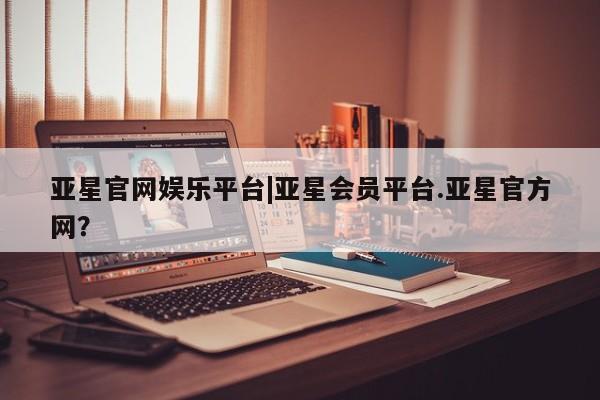 亚星管理平台 亚星开户亚星官网娱乐平台|亚星会员平台.亚星官方网？