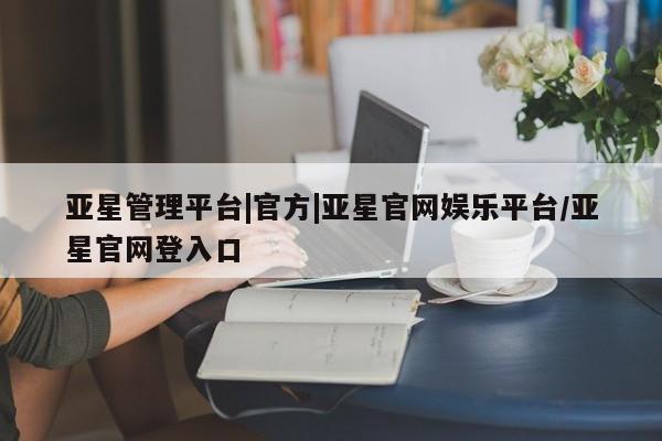 亚星管理平台 亚星开户亚星管理平台|官方|亚星官网娱乐平台/亚星官网登入口