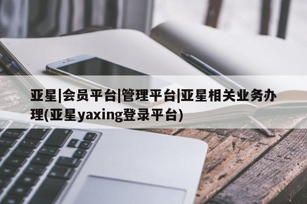 亚星管理平台 亚星开户亚星|会员平台|管理平台|亚星相关业务办理(亚星yaxing登录平台)