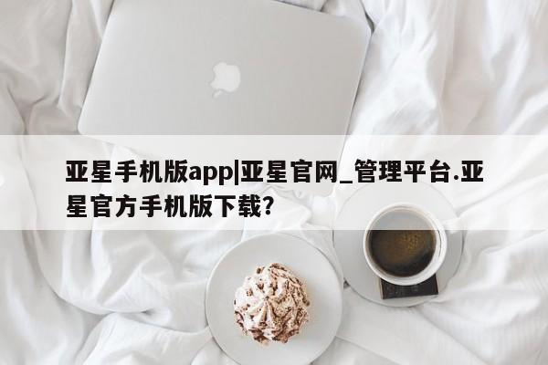亚星管理平台 亚星开户亚星手机版app|亚星官网_管理平台.亚星官方手机版下载？