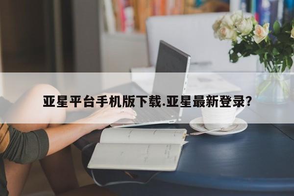亚星管理平台 亚星开户亚星平台手机版下载.亚星最新登录？