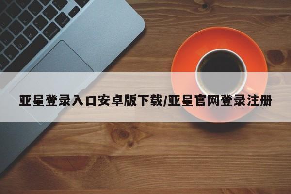 亚星管理平台 亚星开户亚星登录入口安卓版下载/亚星官网登录注册