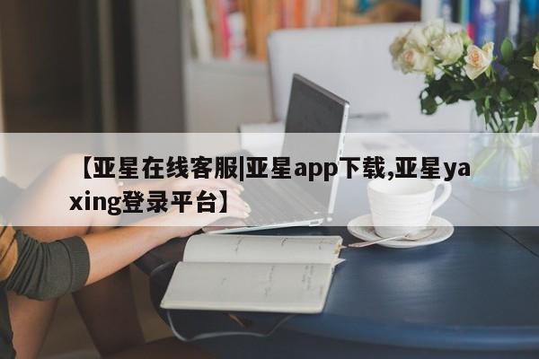 亚星管理平台 亚星开户【亚星在线客服|亚星app下载,亚星yaxing登录平台】