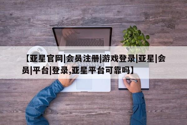 亚星管理平台 亚星开户【亚星官网|会员注册|游戏登录|亚星|会员|平台|登录,亚星平台可靠吗】