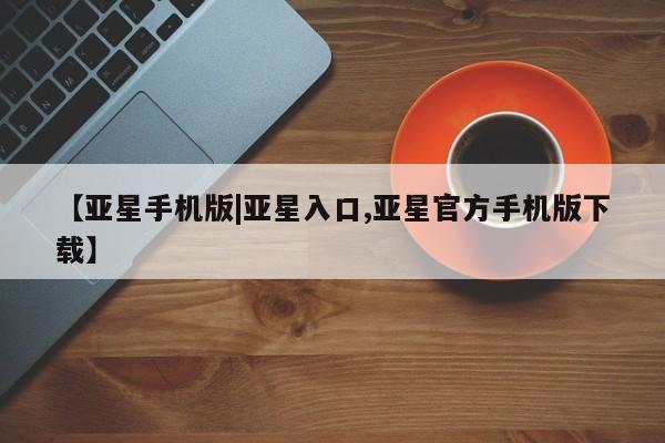 亚星管理平台 亚星开户【亚星手机版|亚星入口,亚星官方手机版下载】