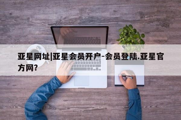 亚星管理平台 亚星开户亚星网址|亚星会员开户-会员登陆.亚星官方网？