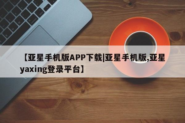 亚星管理平台 亚星开户【亚星手机版APP下载|亚星手机版,亚星yaxing登录平台】