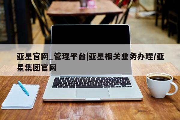 亚星管理平台 亚星开户亚星官网_管理平台|亚星相关业务办理/亚星集团官网
