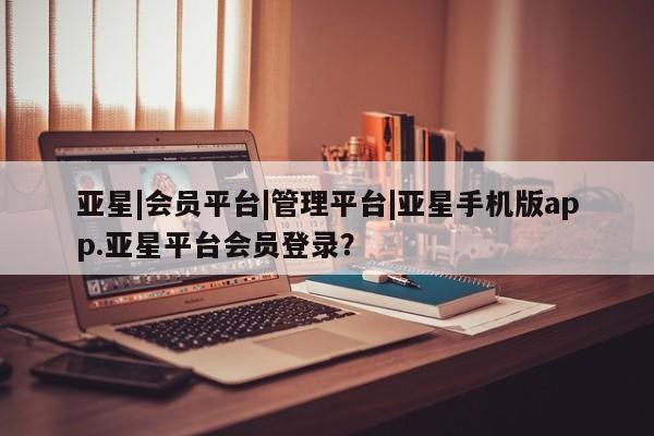 亚星管理平台 亚星开户亚星|会员平台|管理平台|亚星手机版app.亚星平台会员登录？
