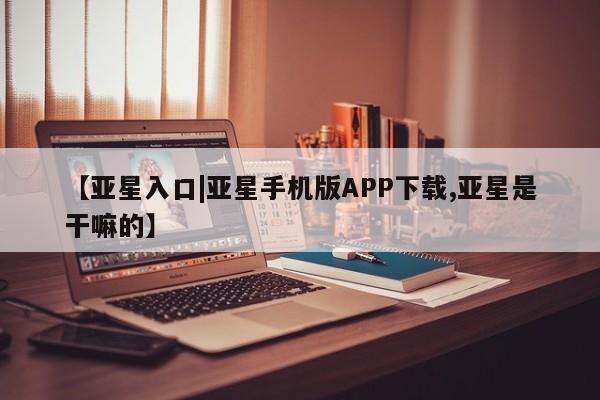 亚星管理平台 亚星开户【亚星入口|亚星手机版APP下载,亚星是干嘛的】