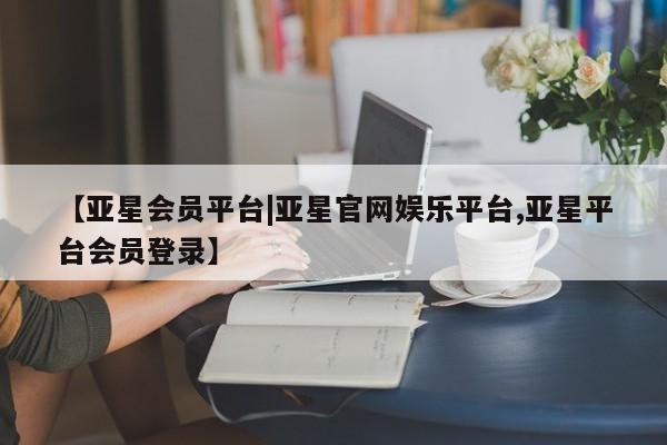 亚星管理平台 亚星开户【亚星会员平台|亚星官网娱乐平台,亚星平台会员登录】