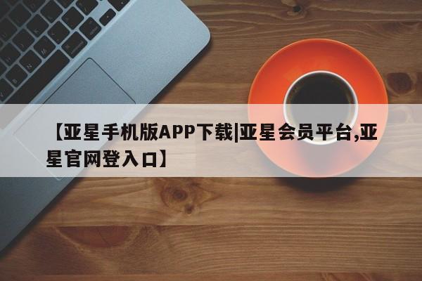 亚星管理平台 亚星开户【亚星手机版APP下载|亚星会员平台,亚星官网登入口】