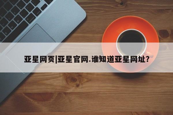亚星管理平台 亚星开户亚星网页|亚星官网.谁知道亚星网址？