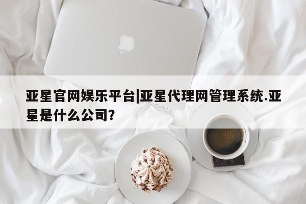 亚星管理平台 亚星开户亚星官网娱乐平台|亚星代理网管理系统.亚星是什么公司？