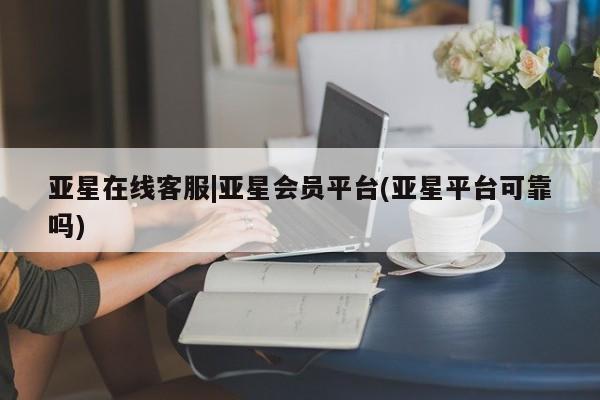 亚星管理平台 亚星开户亚星在线客服|亚星会员平台(亚星平台可靠吗)
