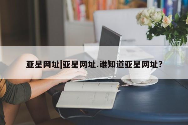 亚星管理平台 亚星开户亚星网址|亚星网址.谁知道亚星网址？