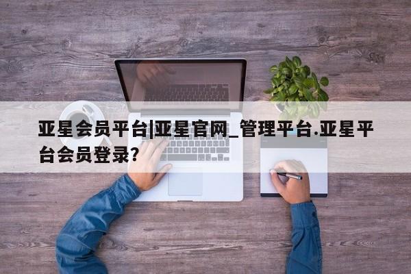 亚星管理平台 亚星开户亚星会员平台|亚星官网_管理平台.亚星平台会员登录？