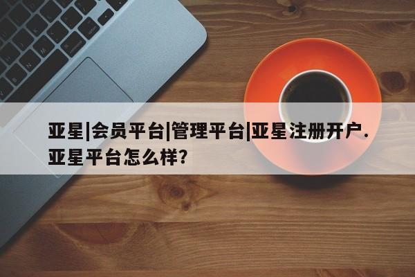 亚星管理平台 亚星开户亚星|会员平台|管理平台|亚星注册开户.亚星平台怎么样？