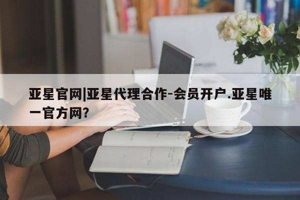 亚星管理平台 亚星开户亚星官网|亚星代理合作-会员开户.亚星唯一官方网？