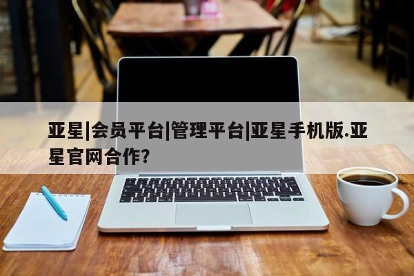 亚星管理平台 亚星开户亚星|会员平台|管理平台|亚星手机版.亚星官网合作？