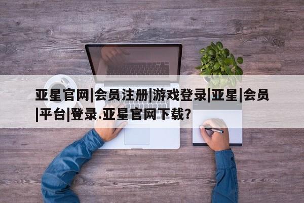 亚星管理平台 亚星开户亚星官网|会员注册|游戏登录|亚星|会员|平台|登录.亚星官网下载？