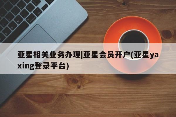 亚星管理平台 亚星开户亚星相关业务办理|亚星会员开户(亚星yaxing登录平台)