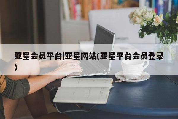 亚星管理平台 亚星开户亚星会员平台|亚星网站(亚星平台会员登录)