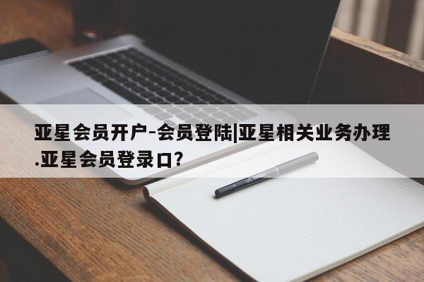 亚星管理平台 亚星开户亚星会员开户-会员登陆|亚星相关业务办理.亚星会员登录口？