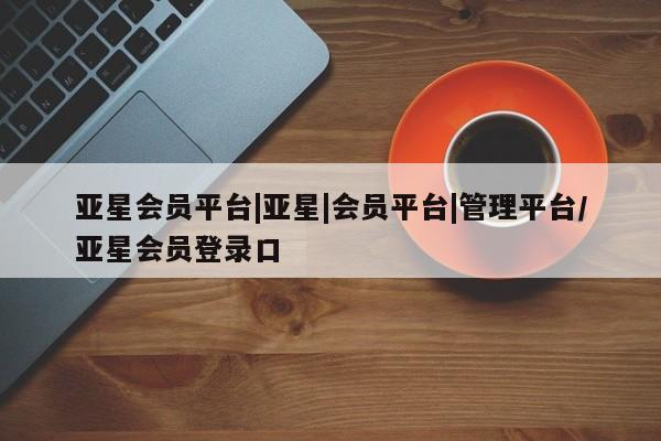 亚星管理平台 亚星开户亚星会员平台|亚星|会员平台|管理平台/亚星会员登录口