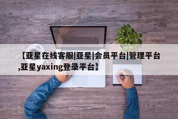 亚星管理平台 亚星开户【亚星在线客服|亚星|会员平台|管理平台,亚星yaxing登录平台】