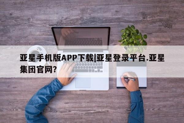 亚星管理平台 亚星开户亚星手机版APP下载|亚星登录平台.亚星集团官网？