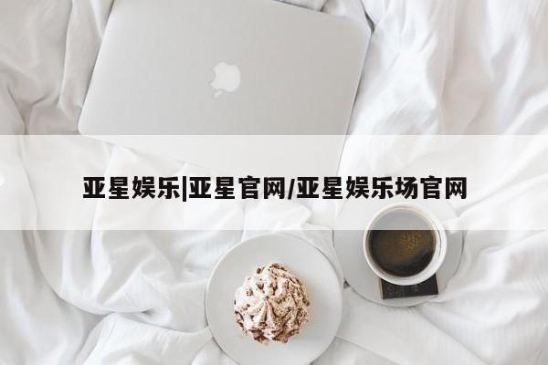亚星管理平台 亚星开户亚星娱乐|亚星官网/亚星娱乐场官网