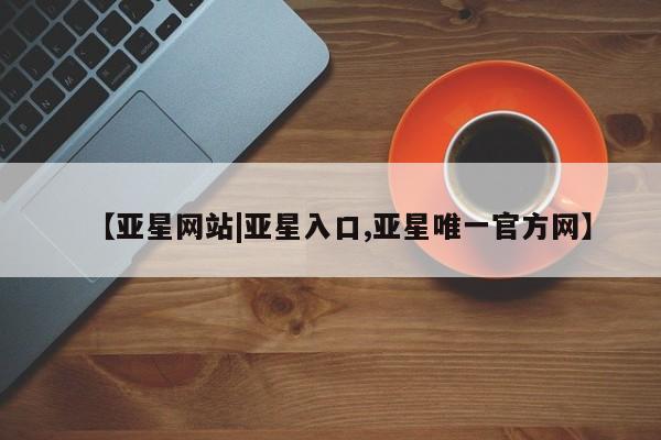亚星管理平台 亚星开户【亚星网站|亚星入口,亚星唯一官方网】