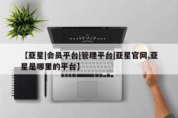 亚星管理平台 亚星开户【亚星|会员平台|管理平台|亚星官网,亚星是哪里的平台】
