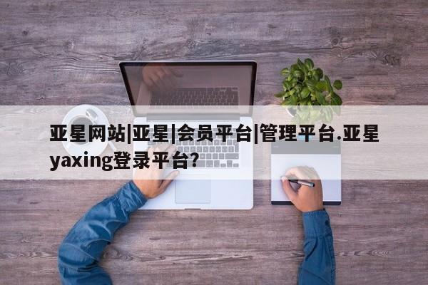 亚星管理平台 亚星开户亚星网站|亚星|会员平台|管理平台.亚星yaxing登录平台？