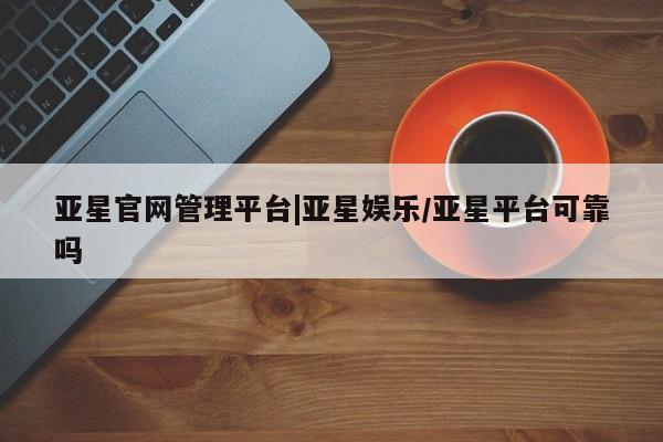 亚星管理平台 亚星开户亚星官网管理平台|亚星娱乐/亚星平台可靠吗