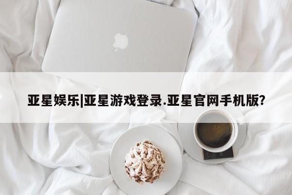 亚星管理平台 亚星开户亚星娱乐|亚星游戏登录.亚星官网手机版？