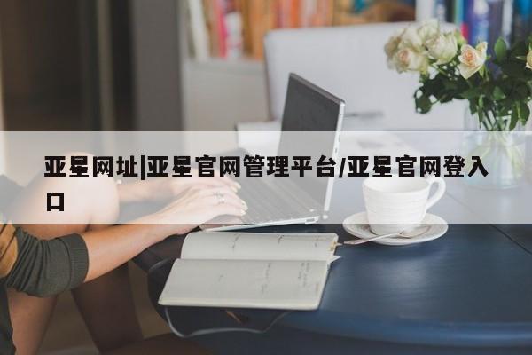 亚星管理平台 亚星开户亚星网址|亚星官网管理平台/亚星官网登入口