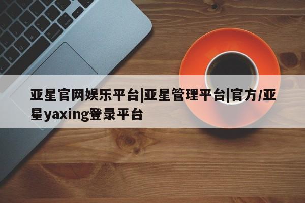 亚星管理平台 亚星开户亚星官网娱乐平台|亚星管理平台|官方/亚星yaxing登录平台