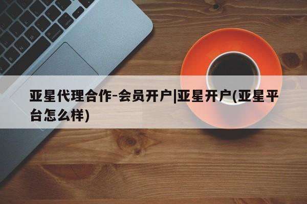 亚星管理平台 亚星开户亚星代理合作-会员开户|亚星开户(亚星平台怎么样)