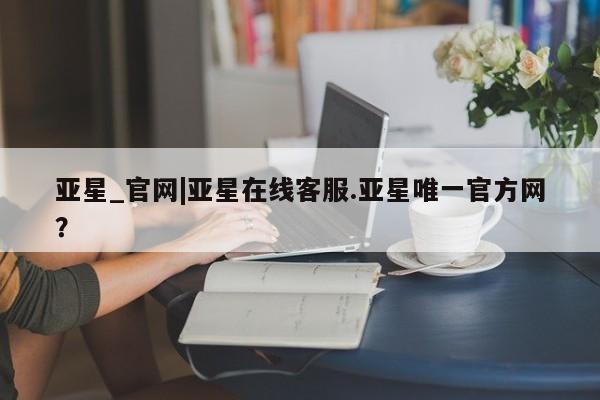 亚星管理平台 亚星开户亚星_官网|亚星在线客服.亚星唯一官方网？