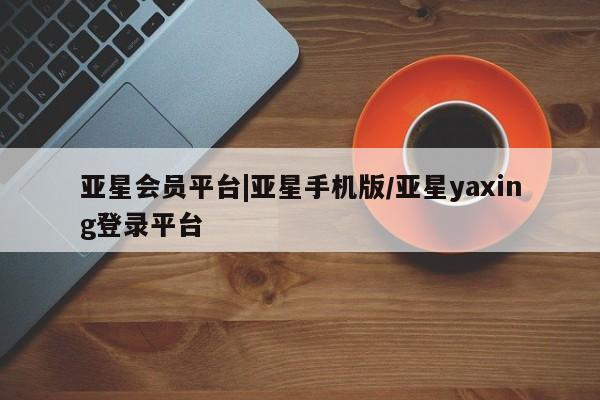 亚星管理平台 亚星开户亚星会员平台|亚星手机版/亚星yaxing登录平台