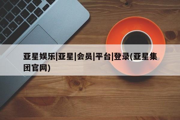 亚星管理平台 亚星开户亚星娱乐|亚星|会员|平台|登录(亚星集团官网)