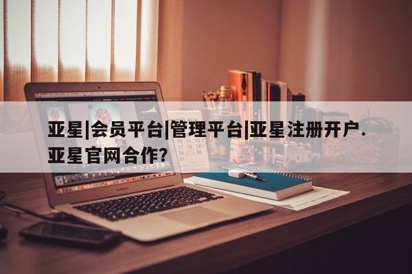 亚星管理平台 亚星开户亚星|会员平台|管理平台|亚星注册开户.亚星官网合作？
