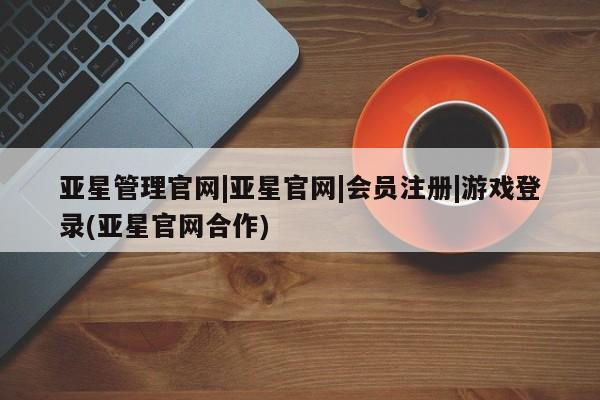 亚星管理平台 亚星开户亚星管理官网|亚星官网|会员注册|游戏登录(亚星官网合作)