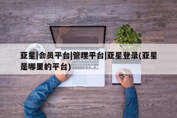亚星管理平台 亚星开户亚星|会员平台|管理平台|亚星登录(亚星是哪里的平台)
