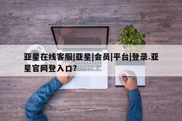 亚星管理平台 亚星开户亚星在线客服|亚星|会员|平台|登录.亚星官网登入口？