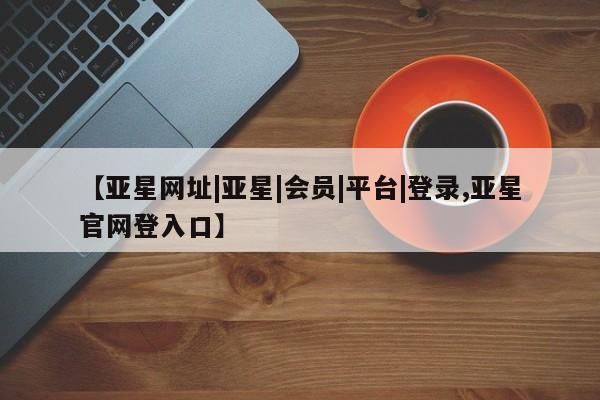 亚星管理平台 亚星开户【亚星网址|亚星|会员|平台|登录,亚星官网登入口】